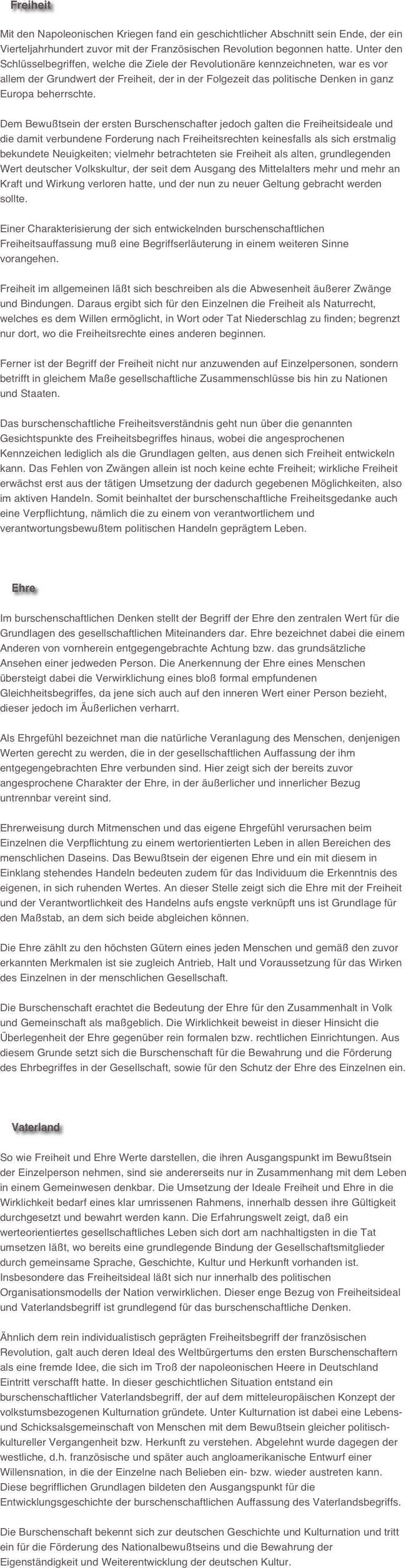     Freiheit

Mit den Napoleonischen Kriegen fand ein geschichtlicher Abschnitt sein Ende, der ein Vierteljahrhundert zuvor mit der Französischen Revolution begonnen hatte. Unter den Schlüsselbegriffen, welche die Ziele der Revolutionäre kennzeichneten, war es vor allem der Grundwert der Freiheit, der in der Folgezeit das politische Denken in ganz Europa beherrschte.Dem Bewußtsein der ersten Burschenschafter jedoch galten die Freiheitsideale und die damit verbundene Forderung nach Freiheitsrechten keinesfalls als sich erstmalig bekundete Neuigkeiten; vielmehr betrachteten sie Freiheit als alten, grundlegenden Wert deutscher Volkskultur, der seit dem Ausgang des Mittelalters mehr und mehr an Kraft und Wirkung verloren hatte, und der nun zu neuer Geltung gebracht werden sollte.Einer Charakterisierung der sich entwickelnden burschenschaftlichen Freiheitsauffassung muß eine Begriffserläuterung in einem weiteren Sinne vorangehen.Freiheit im allgemeinen läßt sich beschreiben als die Abwesenheit äußerer Zwänge und Bindungen. Daraus ergibt sich für den Einzelnen die Freiheit als Naturrecht, welches es dem Willen ermöglicht, in Wort oder Tat Niederschlag zu finden; begrenzt nur dort, wo die Freiheitsrechte eines anderen beginnen.Ferner ist der Begriff der Freiheit nicht nur anzuwenden auf Einzelpersonen, sondern betrifft in gleichem Maße gesellschaftliche Zusammenschlüsse bis hin zu Nationen und Staaten.Das burschenschaftliche Freiheitsverständnis geht nun über die genannten Gesichtspunkte des Freiheitsbegriffes hinaus, wobei die angesprochenen Kennzeichen lediglich als die Grundlagen gelten, aus denen sich Freiheit entwickeln kann. Das Fehlen von Zwängen allein ist noch keine echte Freiheit; wirkliche Freiheit erwächst erst aus der tätigen Umsetzung der dadurch gegebenen Möglichkeiten, also im aktiven Handeln. Somit beinhaltet der burschenschaftliche Freiheitsgedanke auch eine Verpflichtung, nämlich die zu einem von verantwortlichem und verantwortungsbewußtem politischen Handeln geprägtem Leben.



    Ehre

Im burschenschaftlichen Denken stellt der Begriff der Ehre den zentralen Wert für die Grundlagen des gesellschaftlichen Miteinanders dar. Ehre bezeichnet dabei die einem Anderen von vornherein entgegengebrachte Achtung bzw. das grundsätzliche Ansehen einer jedweden Person. Die Anerkennung der Ehre eines Menschen übersteigt dabei die Verwirklichung eines bloß formal empfundenen Gleichheitsbegriffes, da jene sich auch auf den inneren Wert einer Person bezieht, dieser jedoch im Äußerlichen verharrt.Als Ehrgefühl bezeichnet man die natürliche Veranlagung des Menschen, denjenigen Werten gerecht zu werden, die in der gesellschaftlichen Auffassung der ihm entgegengebrachten Ehre verbunden sind. Hier zeigt sich der bereits zuvor angesprochene Charakter der Ehre, in der äußerlicher und innerlicher Bezug untrennbar vereint sind.Ehrerweisung durch Mitmenschen und das eigene Ehrgefühl verursachen beim Einzelnen die Verpflichtung zu einem wertorientierten Leben in allen Bereichen des menschlichen Daseins. Das Bewußtsein der eigenen Ehre und ein mit diesem in Einklang stehendes Handeln bedeuten zudem für das Individuum die Erkenntnis des eigenen, in sich ruhenden Wertes. An dieser Stelle zeigt sich die Ehre mit der Freiheit und der Verantwortlichkeit des Handelns aufs engste verknüpft uns ist Grundlage für den Maßstab, an dem sich beide abgleichen können.Die Ehre zählt zu den höchsten Gütern eines jeden Menschen und gemäß den zuvor erkannten Merkmalen ist sie zugleich Antrieb, Halt und Voraussetzung für das Wirken des Einzelnen in der menschlichen Gesellschaft.Die Burschenschaft erachtet die Bedeutung der Ehre für den Zusammenhalt in Volk und Gemeinschaft als maßgeblich. Die Wirklichkeit beweist in dieser Hinsicht die Überlegenheit der Ehre gegenüber rein formalen bzw. rechtlichen Einrichtungen. Aus diesem Grunde setzt sich die Burschenschaft für die Bewahrung und die Förderung des Ehrbegriffes in der Gesellschaft, sowie für den Schutz der Ehre des Einzelnen ein.



    Vaterland

So wie Freiheit und Ehre Werte darstellen, die ihren Ausgangspunkt im Bewußtsein der Einzelperson nehmen, sind sie andererseits nur in Zusammenhang mit dem Leben in einem Gemeinwesen denkbar. Die Umsetzung der Ideale Freiheit und Ehre in die Wirklichkeit bedarf eines klar umrissenen Rahmens, innerhalb dessen ihre Gültigkeit durchgesetzt und bewahrt werden kann. Die Erfahrungswelt zeigt, daß ein werteorientiertes gesellschaftliches Leben sich dort am nachhaltigsten in die Tat umsetzen läßt, wo bereits eine grundlegende Bindung der Gesellschaftsmitglieder durch gemeinsame Sprache, Geschichte, Kultur und Herkunft vorhanden ist. Insbesondere das Freiheitsideal läßt sich nur innerhalb des politischen Organisationsmodells der Nation verwirklichen. Dieser enge Bezug von Freiheitsideal und Vaterlandsbegriff ist grundlegend für das burschenschaftliche Denken.Ähnlich dem rein individualistisch geprägten Freiheitsbegriff der französischen Revolution, galt auch deren Ideal des Weltbürgertums den ersten Burschenschaftern als eine fremde Idee, die sich im Troß der napoleonischen Heere in Deutschland Eintritt verschafft hatte. In dieser geschichtlichen Situation entstand ein burschenschaftlicher Vaterlandsbegriff, der auf dem mitteleuropäischen Konzept der volkstumsbezogenen Kulturnation gründete. Unter Kulturnation ist dabei eine Lebens- und Schicksalsgemeinschaft von Menschen mit dem Bewußtsein gleicher politisch-kultureller Vergangenheit bzw. Herkunft zu verstehen. Abgelehnt wurde dagegen der westliche, d.h. französische und später auch angloamerikanische Entwurf einer Willensnation, in die der Einzelne nach Belieben ein- bzw. wieder austreten kann. Diese begrifflichen Grundlagen bildeten den Ausgangspunkt für die Entwicklungsgeschichte der burschenschaftlichen Auffassung des Vaterlandsbegriffs.Die Burschenschaft bekennt sich zur deutschen Geschichte und Kulturnation und tritt ein für die Förderung des Nationalbewußtseins und die Bewahrung der Eigenständigkeit und Weiterentwicklung der deutschen Kultur. 